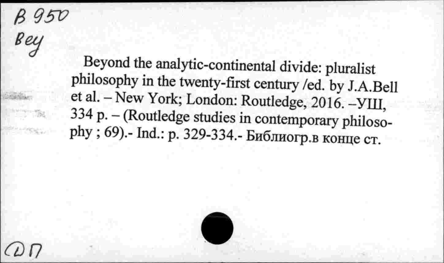 ﻿ß 95V
Beyond the analytic-continental divide: pluralist philosophy in the twenty-first century /ed. by J.A.Bell et al. - New York; London: Routledge, 2016. -УШ, 334 p. - (Routledge studies in contemporary philosophy ; 69).- Ind.: p. 329-334.- Библиогр.в конце ст.
6)/7